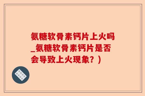 氨糖软骨素钙片上火吗_氨糖软骨素钙片是否会导致上火现象？)
