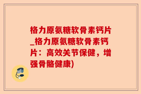 格力原氨糖软骨素钙片_格力原氨糖软骨素钙片：高效关节保健，增强骨骼健康)