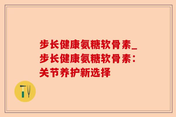 步长健康氨糖软骨素_步长健康氨糖软骨素：关节养护新选择