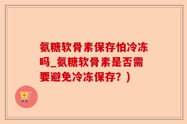 氨糖软骨素保存怕冷冻吗_氨糖软骨素是否需要避免冷冻保存？)