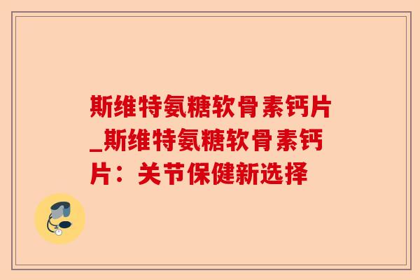 斯维特氨糖软骨素钙片_斯维特氨糖软骨素钙片：关节保健新选择