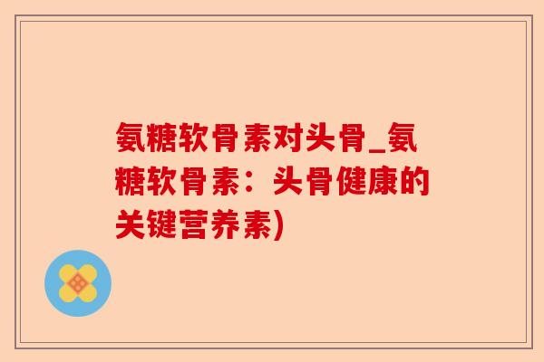 氨糖软骨素对头骨_氨糖软骨素：头骨健康的关键营养素)