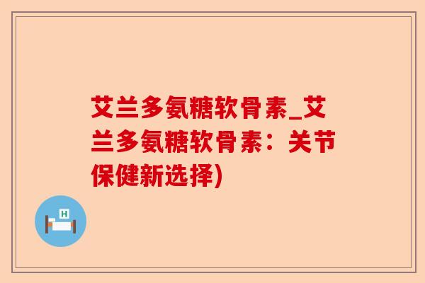 艾兰多氨糖软骨素_艾兰多氨糖软骨素：关节保健新选择)
