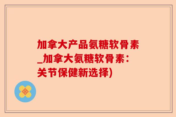 加拿大产品氨糖软骨素_加拿大氨糖软骨素：关节保健新选择)