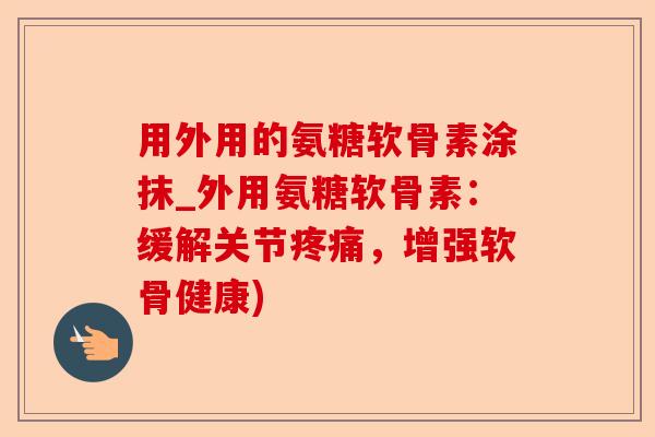 用外用的氨糖软骨素涂抹_外用氨糖软骨素：缓解关节疼痛，增强软骨健康)-第1张图片-关节保镖