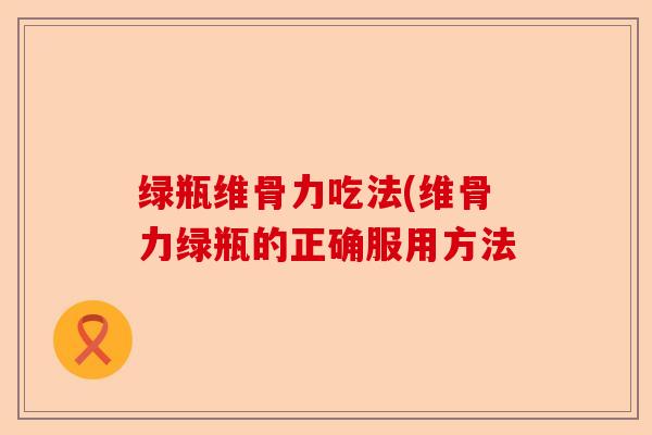 绿瓶维骨力吃法(维骨力绿瓶的正确服用方法