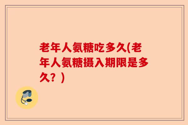 老年人氨糖吃多久(老年人氨糖摄入期限是多久？)