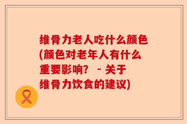 维骨力老人吃什么颜色(颜色对老年人有什么重要影响？ - 关于维骨力饮食的建议)