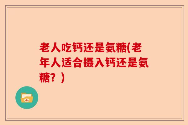 老人吃钙还是氨糖(老年人适合摄入钙还是氨糖？)