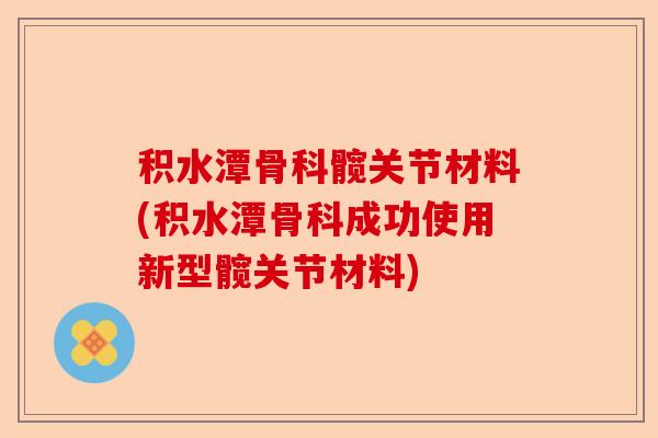 积水潭骨科髋关节材料(积水潭骨科成功使用新型髋关节材料)