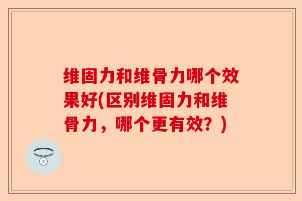 维固力和维骨力哪个效果好(区别维固力和维骨力，哪个更有效？)