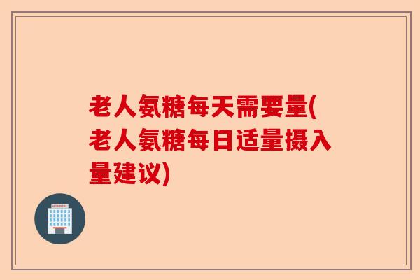老人氨糖每天需要量(老人氨糖每日适量摄入量建议)