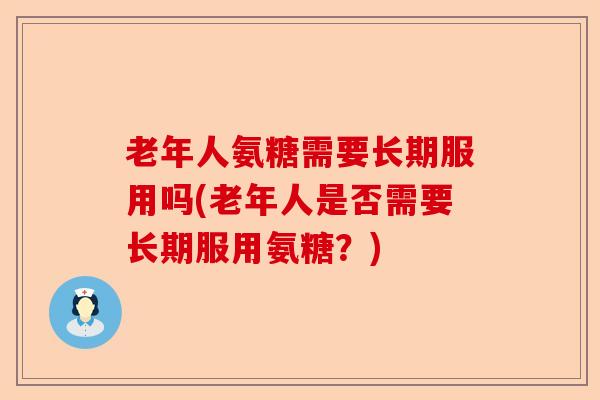 老年人氨糖需要长期服用吗(老年人是否需要长期服用氨糖？)