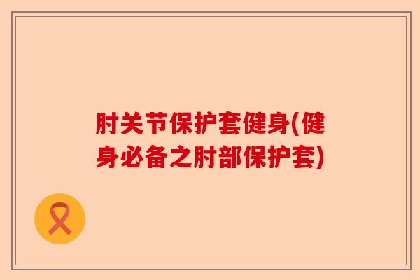 肘关节保护套健身(健身必备之肘部保护套)
