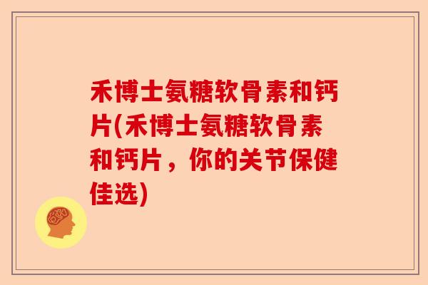 禾博士氨糖软骨素和钙片(禾博士氨糖软骨素和钙片，你的关节保健佳选)