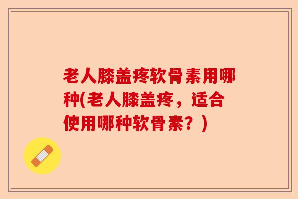 老人膝盖疼软骨素用哪种(老人膝盖疼，适合使用哪种软骨素？)