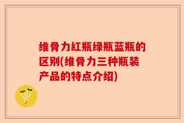维骨力红瓶绿瓶蓝瓶的区别(维骨力三种瓶装产品的特点介绍)