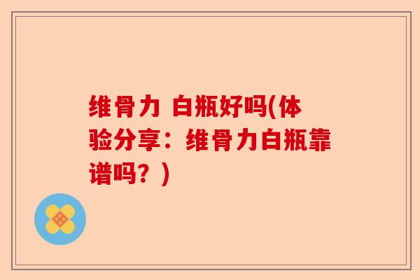 维骨力 白瓶好吗(体验分享：维骨力白瓶靠谱吗？)