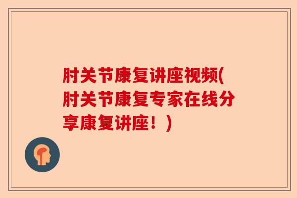 肘关节康复讲座视频(肘关节康复专家在线分享康复讲座！)
