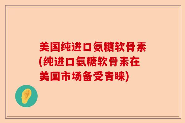 美国纯进口氨糖软骨素(纯进口氨糖软骨素在美国市场备受青睐)
