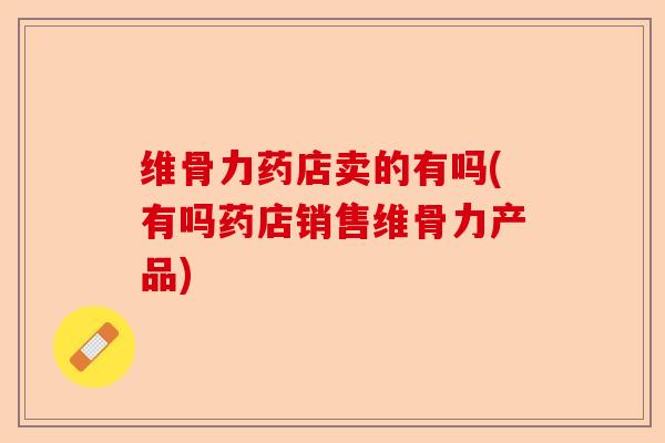 维骨力药店卖的有吗(有吗药店销售维骨力产品)
