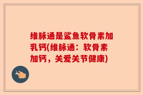 维脉通是鲨鱼软骨素加乳钙(维脉通：软骨素加钙，关爱关节健康)-第1张图片-关节保镖