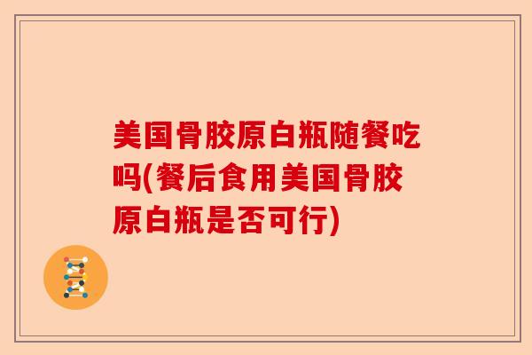 美国骨胶原白瓶随餐吃吗(餐后食用美国骨胶原白瓶是否可行)