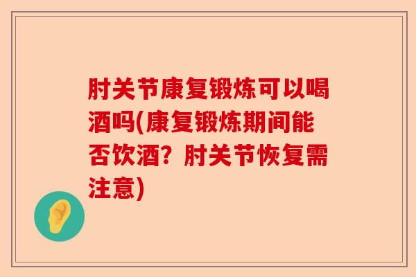 肘关节康复锻炼可以喝酒吗(康复锻炼期间能否饮酒？肘关节恢复需注意)