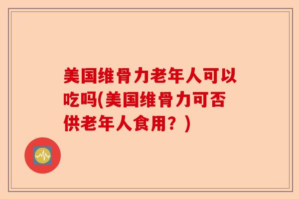 美国维骨力老年人可以吃吗(美国维骨力可否供老年人食用？)