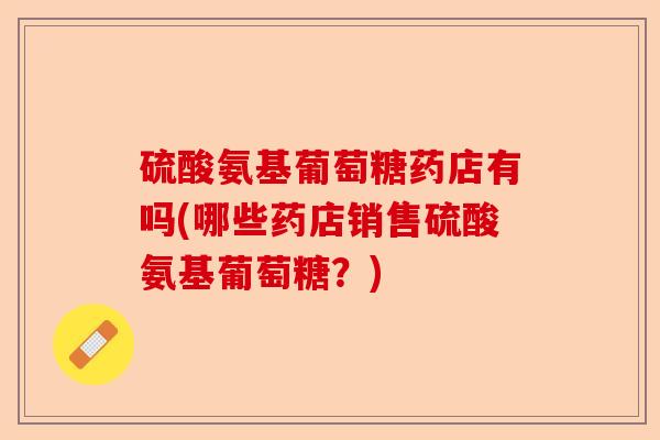 硫酸氨基葡萄糖药店有吗(哪些药店销售硫酸氨基葡萄糖？)