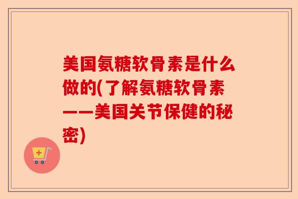 美国氨糖软骨素是什么做的(了解氨糖软骨素——美国关节保健的秘密)