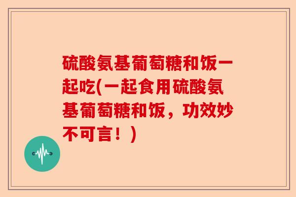 硫酸氨基葡萄糖和饭一起吃(一起食用硫酸氨基葡萄糖和饭，功效妙不可言！)