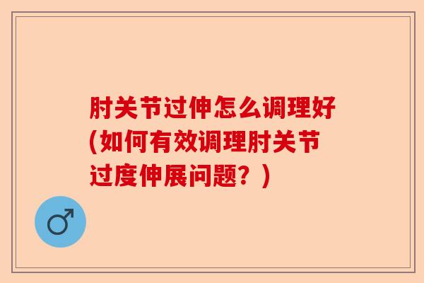 肘关节过伸怎么调理好(如何有效调理肘关节过度伸展问题？)