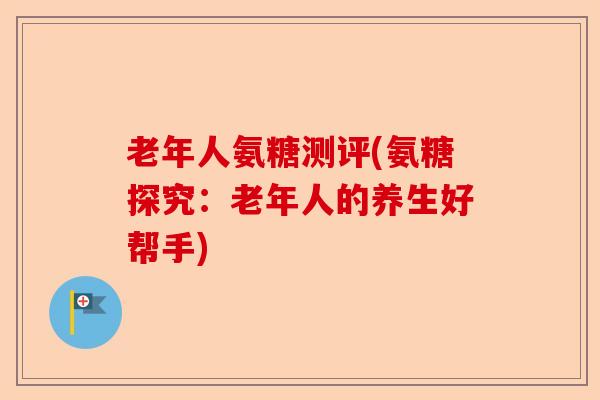 老年人氨糖测评(氨糖探究：老年人的养生好帮手)