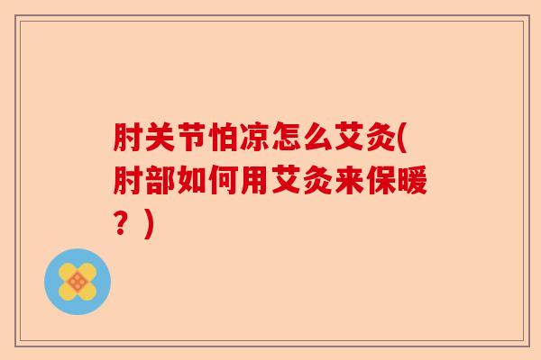 肘关节怕凉怎么艾灸(肘部如何用艾灸来保暖？)