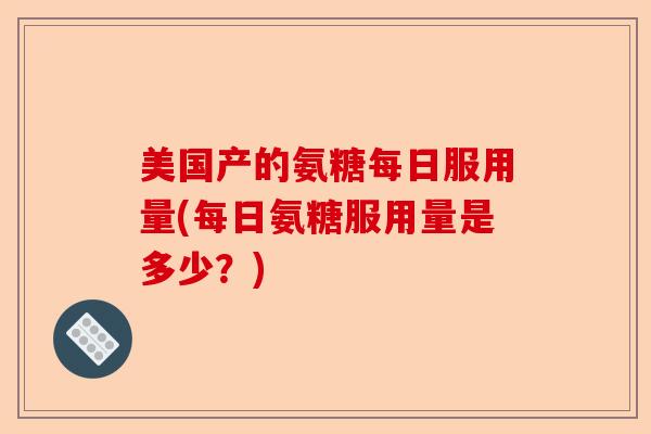 美国产的氨糖每日服用量(每日氨糖服用量是多少？)