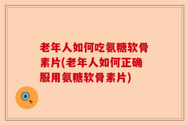 老年人如何吃氨糖软骨素片(老年人如何正确服用氨糖软骨素片)
