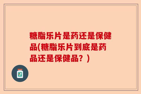 糖脂乐片是药还是保健品(糖脂乐片到底是药品还是保健品？)