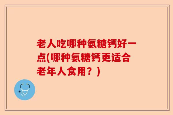 老人吃哪种氨糖钙好一点(哪种氨糖钙更适合老年人食用？)