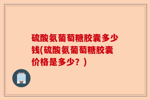 硫酸氨葡萄糖胶囊多少钱(硫酸氨葡萄糖胶囊价格是多少？)