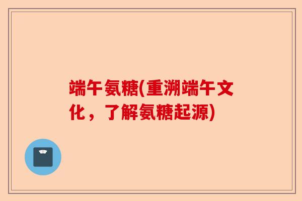 端午氨糖(重溯端午文化，了解氨糖起源)