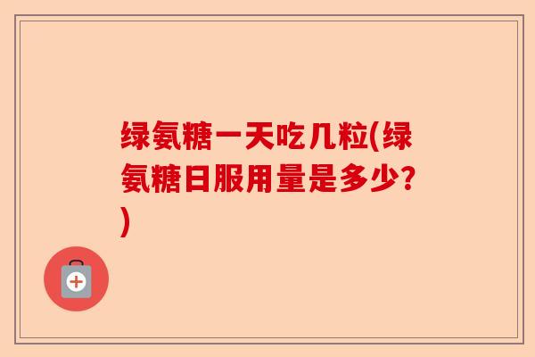 绿氨糖一天吃几粒(绿氨糖日服用量是多少？)