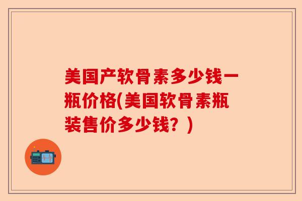 美国产软骨素多少钱一瓶价格(美国软骨素瓶装售价多少钱？)