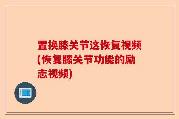 置换膝关节这恢复视频(恢复膝关节功能的励志视频)