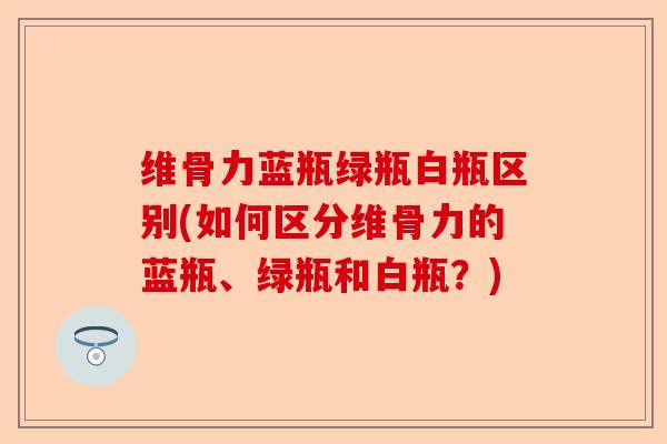 维骨力蓝瓶绿瓶白瓶区别(如何区分维骨力的蓝瓶、绿瓶和白瓶？)