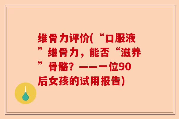 维骨力评价(“口服液”维骨力，能否“滋养”骨骼？——一位90后女孩的试用报告)