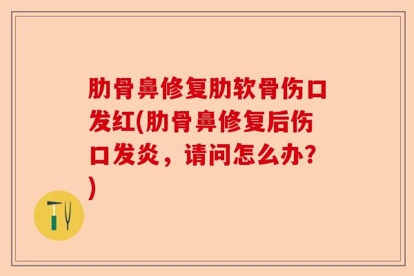 肋骨鼻修复肋软骨伤口发红(肋骨鼻修复后伤口发炎，请问怎么办？)