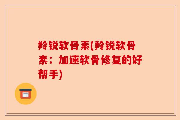 羚锐软骨素(羚锐软骨素：加速软骨修复的好帮手)