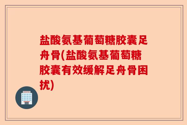 盐酸氨基葡萄糖胶囊足舟骨(盐酸氨基葡萄糖胶囊有效缓解足舟骨困扰)