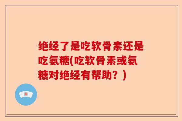 绝经了是吃软骨素还是吃氨糖(吃软骨素或氨糖对绝经有帮助？)